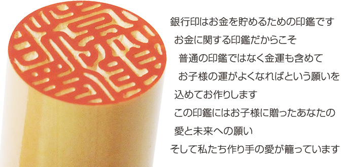 銀行印はお金を貯めるための印鑑です。お金に関する印鑑だからこそ普通の印鑑ではなく金運も含めてお子様の運がよくなればという願いを込めてお作りします。