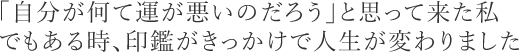 「自分が何て運が悪いのだろう」と思って来た私。でもある時、印鑑がきっかけで人生が変わりました。